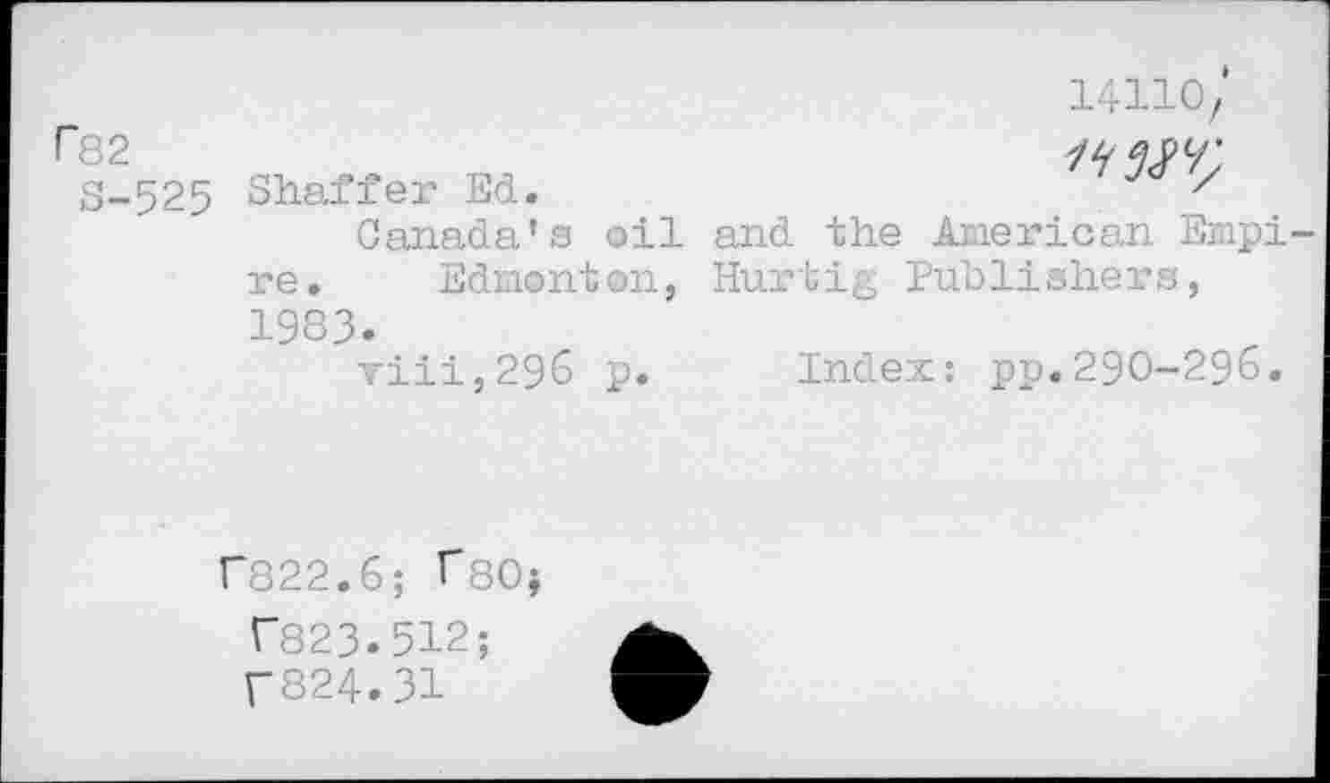 ﻿P82
S-525
14110/

Shaffer Ed.
Canada’s oil and the American Empi re. Edmonton, Hurtig Publishers, 1983.
viii,296 p. Index: pp.290-296.
r822.6; T80j T823.512;
T824.31